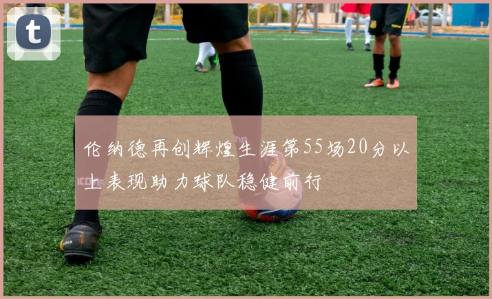 伦纳德再创辉煌生涯第55场20分以上表现助力球队稳健前行